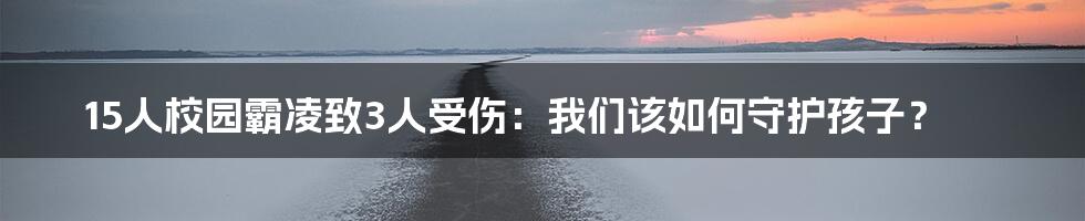 15人校园霸凌致3人受伤:我们该如何守护孩子?