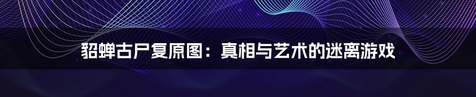 貂蝉古尸复原图:真相与艺术的迷离游戏