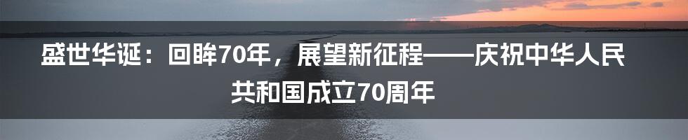 盛世华诞:回眸70年,展望新征程——庆祝中华人民共和国成立70周年