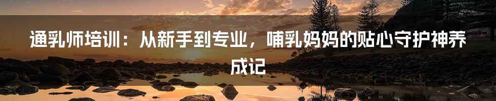 通乳师培训:从新手到专业,哺乳妈妈的贴心守护神养成记