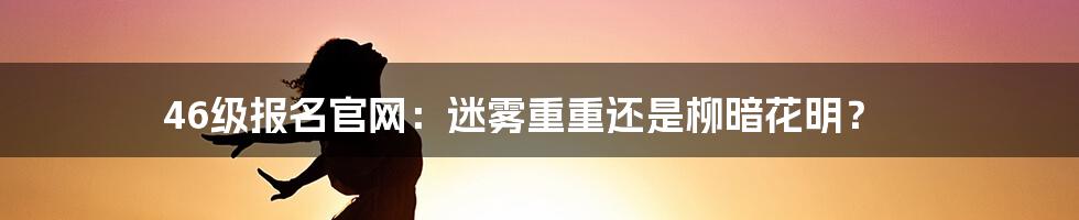 46级报名官网:迷雾重重还是柳暗花明?