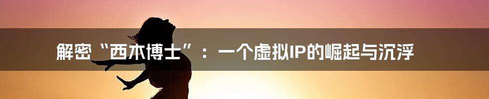 解密“西木博士”:一个虚拟IP的崛起与沉浮