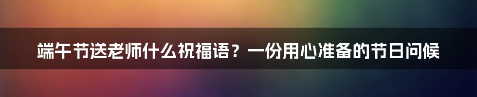 端午节送老师什么祝福语？一份用心准备的节日问候