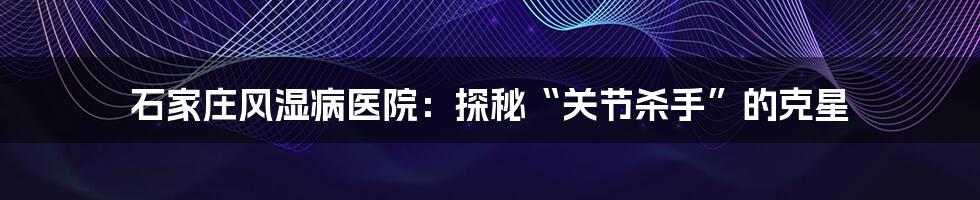 石家庄风湿病医院:探秘“关节杀手”的克星