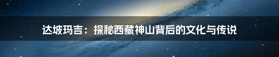 达坡玛吉:探秘西藏神山背后的文化与传说