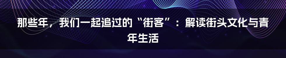 那些年,我们一起追过的“街客”:解读街头文化与青年生活