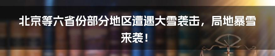 北京等六省份部分地区遭遇大雪袭击,局地暴雪来袭!