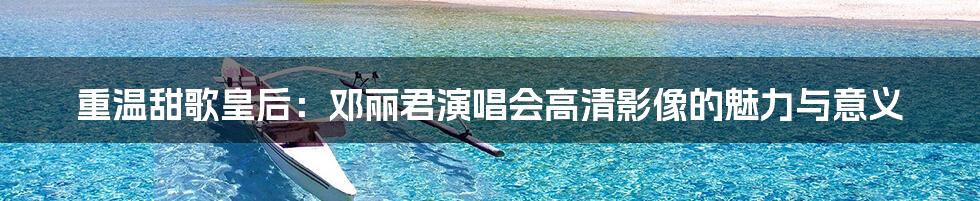 重温甜歌皇后:邓丽君演唱会高清影像的魅力与意义