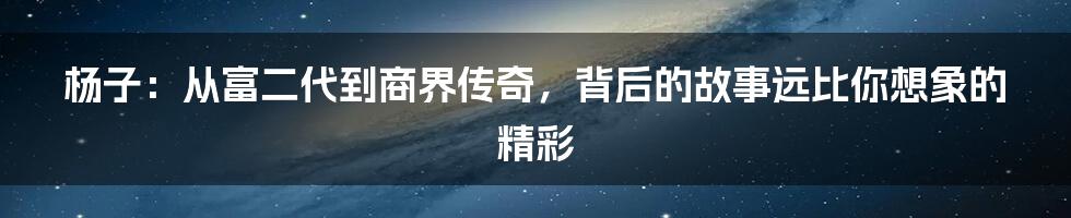 杨子:从富二代到商界传奇,背后的故事远比你想象的精彩