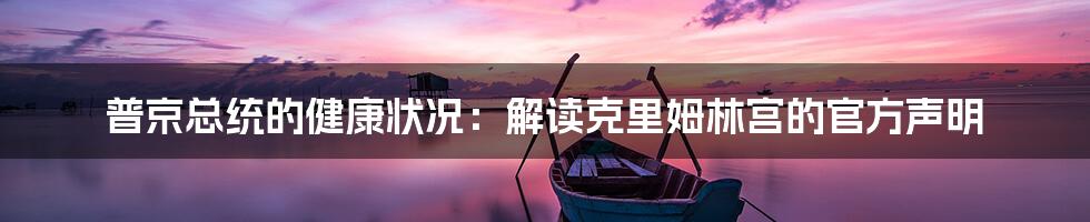 普京总统的健康状况:解读克里姆林宫的官方声明