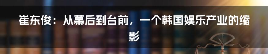 崔东俊:从幕后到台前,一个韩国娱乐产业的缩影