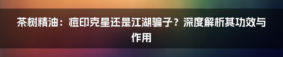 茶树精油:痘印克星还是江湖骗子?深度解析其功效与作用