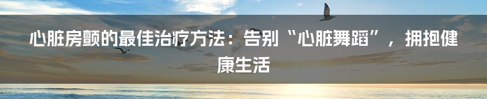 心脏房颤的最佳治疗方法：告别“心脏舞蹈”，拥抱健康生活
