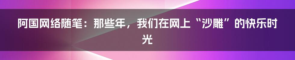 阿国网络随笔:那些年,我们在网上“沙雕”的快乐时光