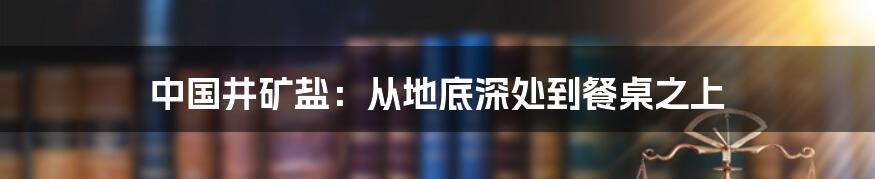 中国井矿盐:从地底深处到餐桌之上