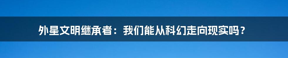 外星文明继承者:我们能从科幻走向现实吗?