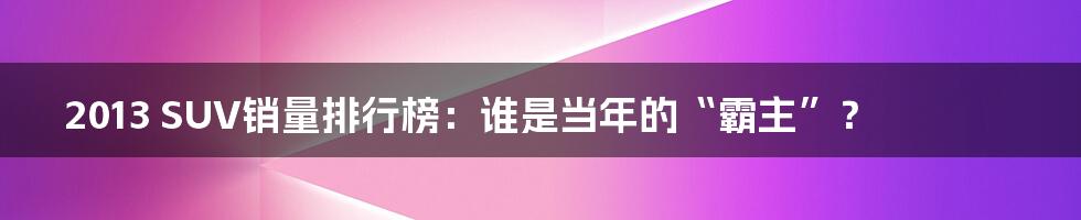 2013 SUV销量排行榜:谁是当年的“霸主”?
