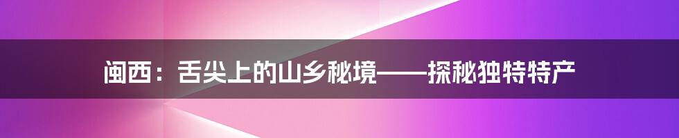 闽西:舌尖上的山乡秘境——探秘独特特产