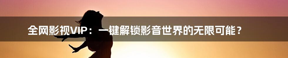 全网影视VIP:一键解锁影音世界的无限可能?