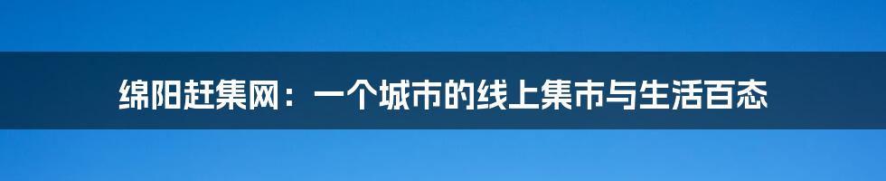 绵阳赶集网:一个城市的线上集市与生活百态