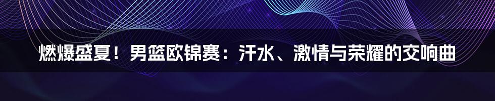 燃爆盛夏！男篮欧锦赛：汗水、激情与荣耀的交响曲