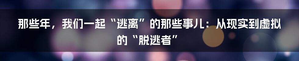 那些年,我们一起“逃离”的那些事儿:从现实到虚拟的“脱逃者”