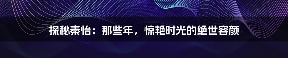 探秘秦怡:那些年,惊艳时光的绝世容颜