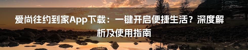 爱尚往约到家App下载：一键开启便捷生活？深度解析及使用指南