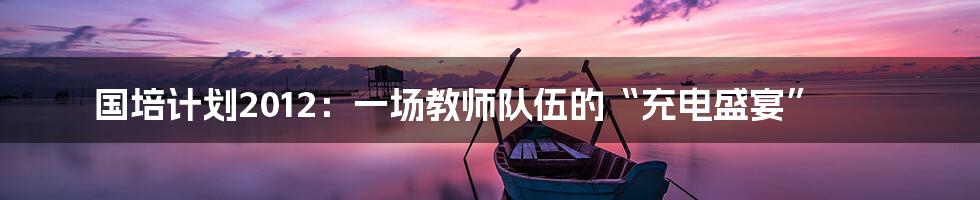 国培计划2012：一场教师队伍的“充电盛宴”