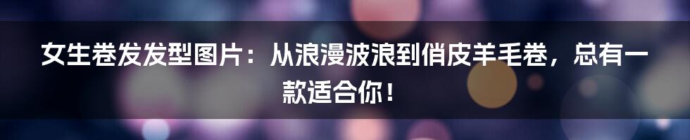 女生卷发发型图片:从浪漫波浪到俏皮羊毛卷,总有一款适合你!