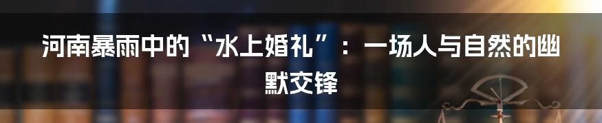 河南暴雨中的“水上婚礼”:一场人与自然的幽默交锋