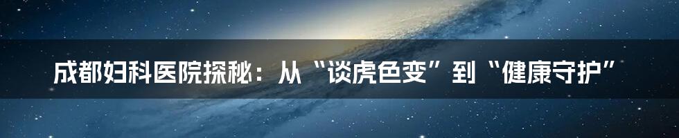 成都妇科医院探秘：从“谈虎色变”到“健康守护”