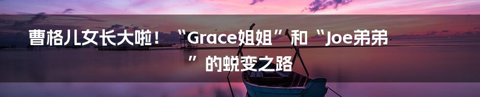 曹格儿女长大啦!“Grace姐姐”和“Joe弟弟”的蜕变之路