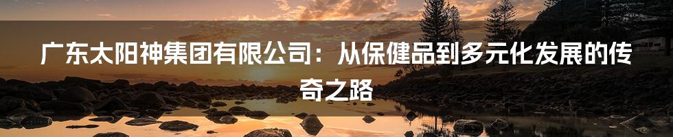 广东太阳神集团有限公司:从保健品到多元化发展的传奇之路