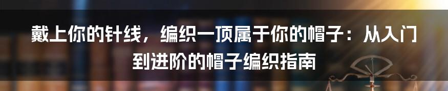 戴上你的针线,编织一顶属于你的帽子:从入门到进阶的帽子编织指南