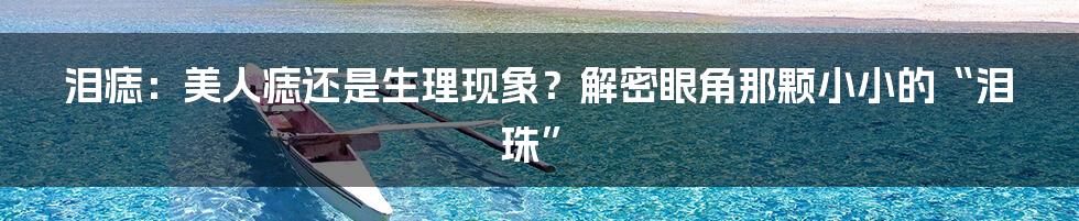 泪痣:美人痣还是生理现象?解密眼角那颗小小的“泪珠”