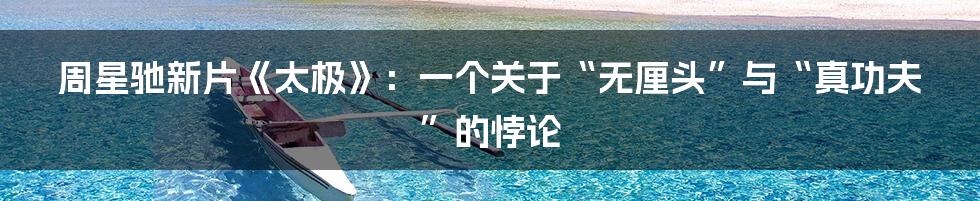 周星驰新片《太极》:一个关于“无厘头”与“真功夫”的悖论