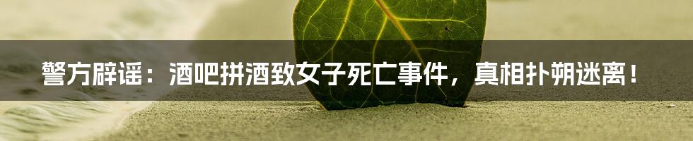 警方辟谣:酒吧拼酒致女子死亡事件,真相扑朔迷离!