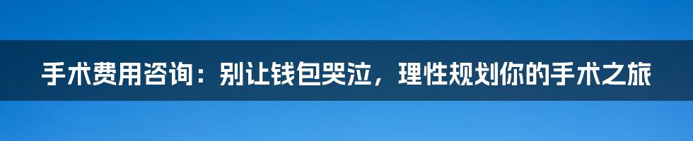 手术费用咨询:别让钱包哭泣,理性规划你的手术之旅