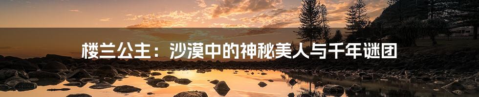 楼兰公主:沙漠中的神秘美人与千年谜团