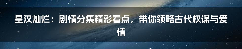 星汉灿烂:剧情分集精彩看点,带你领略古代权谋与爱情