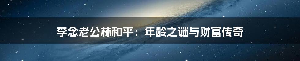 李念老公林和平:年龄之谜与财富传奇