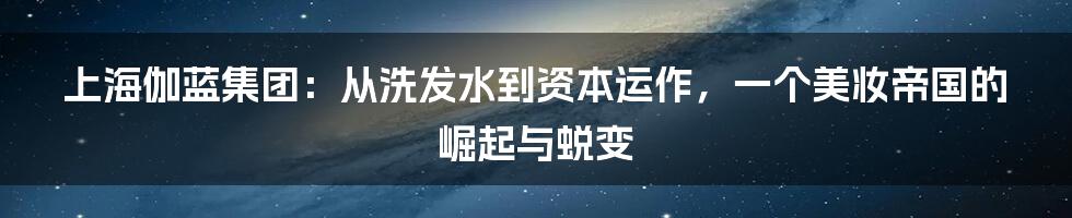 上海伽蓝集团:从洗发水到资本运作,一个美妆帝国的崛起与蜕变