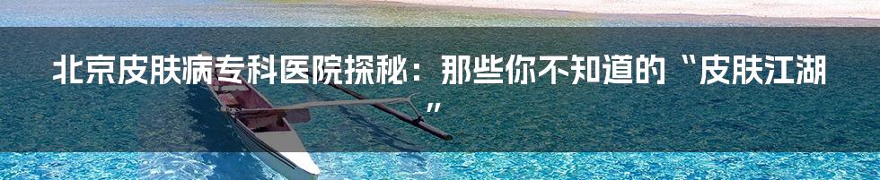 北京皮肤病专科医院探秘:那些你不知道的“皮肤江湖”