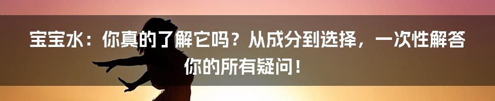 宝宝水:你真的了解它吗?从成分到选择,一次性解答你的所有疑问!