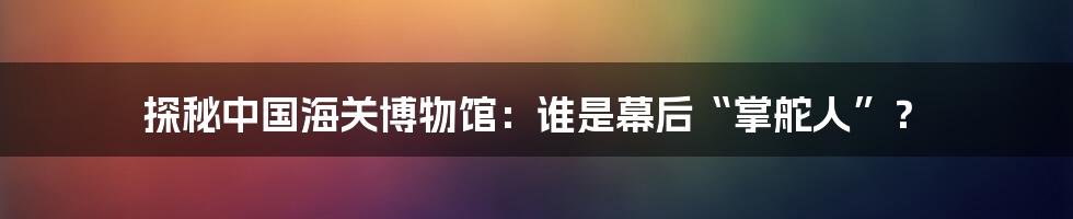 探秘中国海关博物馆:谁是幕后“掌舵人”?