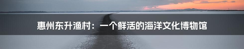 惠州东升渔村:一个鲜活的海洋文化博物馆