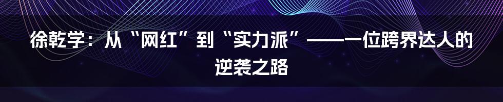 徐乾学：从“网红”到“实力派”——一位跨界达人的逆袭之路