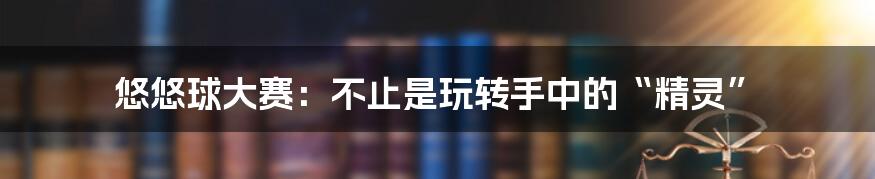 悠悠球大赛:不止是玩转手中的“精灵”