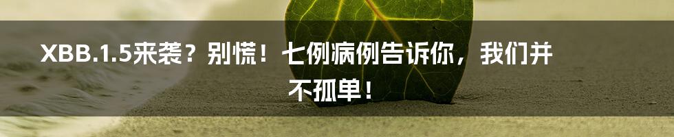 XBB.1.5来袭？别慌！七例病例告诉你，我们并不孤单！